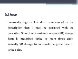 6.Dose
If unusually high or low dose is mentioned in the
prescription then it must be consulted with the
prescriber. Some time a sustained release (SR) dosage
form is prescribed thrice or more times daily.
Actually SR dosage forms should be given once or
twice a day.
 