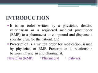 INTRODUCTION
 It is an order written by a physician, dentist,
veterinarian or a registered medical practitioner
(RMP) to a pharmacist to compound and dispense a
specific drug for the patient. OR
 Prescription is a written order for medication, issued
by physician or RMP. Prescription is relationship
between physician and pharmacist.
Physician (RMP) Pharmacist patients
 