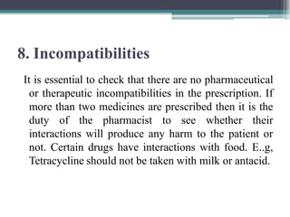 8. Incompatibilities
It is essential to check that there are no pharmaceutical
or therapeutic incompatibilities in the prescription. If
more than two medicines are prescribed then it is the
duty of the pharmacist to see whether their
interactions will produce any harm to the patient or
not. Certain drugs have interactions with food. E..g,
Tetracycline should not be taken with milk or antacid.
 