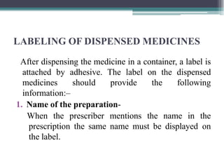 LABELING OF DISPENSED MEDICINES
After dispensing the medicine in a container, a label is
attached by adhesive. The label on the dispensed
medicines should provide the following
information:–
1. Name of the preparation-
When the prescriber mentions the name in the
prescription the same name must be displayed on
the label.
 