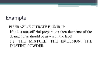 Example
PIPERAZINE CITRATE ELIXIR IP
If it is a non-official preparation then the name of the
dosage form should be given on the label.
e.g. THE MIXTURE, THE EMULSION, THE
DUSTING POWDER
 