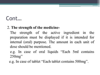 Cont…
2. The strength of the medicine-
The strength of the active ingredient in the
preparation must be displayed if it is intended for
internal (oral) purpose. The amount in each unit of
dose should be mentioned.
e.g. In case of oral liquids “Each 5ml contains
250mg”
e.g. In case of tablet “Each tablet contains 500mg”.
 