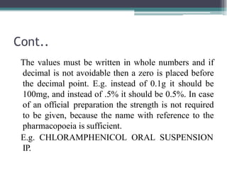 Cont..
The values must be written in whole numbers and if
decimal is not avoidable then a zero is placed before
the decimal point. E.g. instead of 0.1g it should be
100mg, and instead of .5% it should be 0.5%. In case
of an official preparation the strength is not required
to be given, because the name with reference to the
pharmacopoeia is sufficient.
E.g. CHLORAMPHENICOL ORAL SUSPENSION
IP.
 