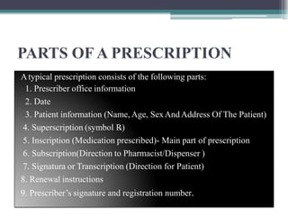 PARTS OF A PRESCRIPTION
Atypical prescription consists of the following parts:
1. Prescriber office information
2. Date
3. Patient information (Name, Age, SexAndAddress Of The Patient)
4. Superscription (symbol ℞)
5. Inscription (Medication prescribed)- Main part of prescription
6. Subscription(Direction to Pharmacist/Dispenser )
7. Signatura or Transcription (Direction for Patient)
8. Renewal instructions
9. Prescriber’s signature and registration number.
 