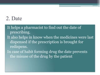2. Date
It helps a pharmacist to find out the date of
prescribing.
It also helps in know when the medicines were last
dispensed if the prescription is brought for
redispens.
In case of habit forming drug the date prevents
the misuse of the drug by the patient
 