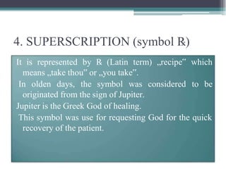 4. SUPERSCRIPTION (symbol ℞)
It is represented by ℞ (Latin term) „recipe‟ which
means „take thou‟ or „you take‟.
In olden days, the symbol was considered to be
originated from the sign of Jupiter.
Jupiter is the Greek God of healing.
This symbol was use for requesting God for the quick
recovery of the patient.
 