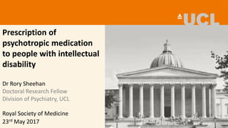Prescription of
psychotropic medication
to people with intellectual
disability
Dr Rory Sheehan
Doctoral Research Fellow
Division of Psychiatry, UCL
23rd May 2017
Royal Society of Medicine
 