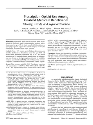 Prescription Opioid Use Among
Disabled Medicare Beneficiaries
Intensity, Trends, and Regional Variation
Nancy E. Morden, MD, MPH,* Jeffrey C. Munson, MD, MSCE,*
Carrie H. Colla, PhD,* Jonathan S. Skinner, PhD,* Julie P.W. Bynum, MD, MPH,*
Weiping Zhou, PhD,* and Ellen Meara, PhD*w
Background: Prescription opioid use and overdose deaths are in-
creasing in the United States. Among disabled Medicare beneﬁ-
ciaries under the age of 65, the rise in musculoskeletal conditions as
qualifying diagnoses suggests that opioid analgesic use may be
common and increasing, raising safety concerns.
Methods: From a 40% random-sample Medicare denominator, we
identiﬁed fee-for-service beneﬁciaries under the age of 65 and
created annual enrollment cohorts from 2007 to 2011 (6.4 million
person-years). We obtained adjusted, annual opioid use measures:
any use, chronic use (Z6 prescriptions), intensity of use [daily
morphine equivalent dose (MED)], and opioid prescribers per user.
Geographic variation was studied across Hospital Referral Regions.
Results: Most measures peaked in 2010. The adjusted proportion
with any opioid use was 43.9% in 2007, 44.7% in 2010, and 43.7%
in 2011. The proportion with chronic use rose from 21.4% in 2007
to 23.1% in 2011. Among chronic users: mean MED peaked at
81.3 mg in 2010, declining to 77.4 mg in 2011; in 2011, 19.8%
received Z100 mg MED; 10.4% received Z200 mg. In 2011,
Hospital Referral Region–level measures varied broadly (5th–95th
percentile): any use: 33.0%–58.6%, chronic use: 13.9%–36.6%;
among chronic users, mean MED: 45 mg–125 mg; mean annual
opioid prescribers: 2.4–3.7.
Conclusions: Among these beneﬁciaries, opioid use was common.
Although intensity stabilized, the population using opioids chroni-
cally grew. Variation shows a lack of a standardized approach and
reveals regions with mean MED at levels associated with overdose
risk. Future work should assess outcomes, chronic use predictors,
and policies balancing pain control and safety.
Key Words: opioid analgesics, Medicare, regional variation, dis-
abled
(Med Care 2014;52: 852–859)
BACKGROUND
As prescription opioid consumption rises in the United
States, use by the disabled population under the age of 65
warrants careful examination.1 Growing numbers of Amer-
icans are applying for and receiving Social Security Dis-
ability Insurance (SSDI).2,3 This SSDI program expansion
includes a rapid rise in eligibility due to musculoskeletal
conditions, often treated with prescription analgesics. In
2011, musculoskeletal conditions such as back pain were the
most common SSDI-qualifying diagnoses, accounting for
33.8% of program participants (up from 20% in 1996).2 This
shift in the composition of disabling conditions, combined
with national trends of increasing prescription opioid use and
prescription opioid overdose deaths, suggests the potential
for substantial opioid use in the SSDI population and raises
concern for the overall health and safety of these injured and
ill workers.
Although the best approach to pain management and
opioid analgesic prescribing, in particular, are debated, in-
tense chronic opioid analgesics use for nonmalignant pain is
increasingly recognized as ineffective and potentially haz-
ardous to individuals and to the public.1,4–7 In state-level and
From the *Department of Community and Family Medicine, The Dartmouth
Institute for Health Policy & Clinical Practice; and wNational Bureau of
Economic Research, Cambridge Massachusetts, Lebanon, NH.
Funding and support was received from NIH/NIA P01 AG019783 to J.S.S.,
J.P.W.B., and W.Z.; NIH/NIA U01 AG046830 to J.S.S., J.P.W.B.,
C.H.C., E.M., J.C.M., and W.Z.; NIH/NIA K23 AG035030 - 01A1 to
N.E.M.; Robert Wood Johnson Foundation Dartmouth Atlas Project
059491 to N.E.M.; SYNERGY at Dartmouth and Dartmouth Hitchcock
Medical Center to N.E.M., J.C.M., and C.H.C.
Funders had no role in the design and conduct of the study; collection,
management, analysis, or interpretation of the data; preparation, review,
or approval of the manuscript; or decision to submit the manuscript for
publication.
All authors are afﬁliated with the Dartmouth Institute for Health Policy &
Clinical Practice, Lebanon, NH. N.E.M. and J.C.M. are also afﬁliated
with The Geisel School of Medicine at Dartmouth, Hanover, NH. N.M.
and C.H.C. are associated with the Norris Cotton Cancer Center at
Dartmouth Hitchcock Medical Center. E.M., C.H.C., and J.S.S. are also
afﬁliated with the Department of Economics, Dartmouth College, Han-
over, NH.
Reprints: Nancy E. Morden, MD, MPH, Department of Community and
Family Medicine, The Dartmouth Institute for Health Policy & Clinical
Practice, 35 Centerra Parkway Room 3088, Lebanon, NH 03766. E-mail:
Nancy.e.morden@dartmouth.edu.
Supplemental Digital Content is available for this article. Direct URL cita-
tions appear in the printed text and are provided in the HTML and PDF
versions of this article on the journal’s Website, www.lww-medical
care.com.
Copyright r 2014 by Lippincott Williams & Wilkins
ISSN: 0025-7079/14/5209-0852
ORIGINAL ARTICLE
852 | www.lww-medicalcare.com Medical Care  Volume 52, Number 9, September 2014
 