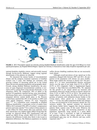 national disability eligibility criteria, and universally insured
through fee-for-service Medicare, suggest strong regional
determinants of the patterns we observed.
We document the intense burden of musculoskeletal
disease and the analgesic treatment experience of disabled
workers over 5 years. Our ﬁndings are consistent with
growing evidence of increasing opioid use in the United
States but provide granular population and geographic detail.
Overall, among disabled Medicare beneﬁciaries, the pres-
ence of some diagnosed musculoskeletal condition is nor-
mative (65%); among those using opioids chronically, it was
ubiquitous (94%). By comparison, 50% of adults in the
general US population reported having some musculoskel-
etal disease (back, neck, or joint pain) in 2008.27 A study of 2
integrated delivery system health plans in the Western
United States reported that 20% of all enrollees in 2005 used
some opioid analgesics, whereas 5% were “long-term
users.”12,27 In a population more comparable to disabled
Medicare beneﬁciaries, a systematic review of studies from
2000 to 2012 estimated 20%–40% of workers’ compensation
patients used some opioids.28 For a subset of these patients in
1 state (Ohio) for whom claims data were analyzed, mean
daily opioid dose was slightly higher (MED 58 mg) than the
average we observed among 2011 beneficiaries with any
opioid use (MED 43 mg, overall, MED 22.2–42.5 in Ohio
regions); the difference in daily dose likely is due in part to
population differences. The Medicare population we studied
suffers diverse disabling conditions that are not necessarily
work related.
Although overall prevalence of any opioid use in this
population changed little between 2007 and 2011, the pro-
portion of the population with chronic use grew steadily.
What might explain this increase in chronic use? The prev-
alence of 1 or more musculoskeletal diseases increased
slowly over the span of our study, from 61.1% in 2007 to
65.5% in 2011 (Appendix Table 3, Supplemental Digital
Content 3, http://links.lww.com/MLR/A788). We adjusted
for this growth in our annual opioid use measures and
nonetheless observed a steady increase in chronic opioid use
(from 21.4% in 2007 to 23.1% in 2011). The growth may
simply reﬂect, to some extent, the effect of time on the ex-
perience of patients with substantial disease burden in the
United States, where opioid use is increasingly com-
mon.11–13 It may also reﬂect population health state changes
we have not accounted for in our measures, despite the very
inclusive models. The regional variation we observed,
and discuss further below, suggests that clinician practice
patterns likely explain some of this trend. Whatever the
explanation, the large and increasing proportion of this
population chronically using opioids at a mean MED
of at least 77 mg is worrisome in light of established
and growing evidence that intense opioid use to treat
nonmalignant pain may not be effective and may confer
important risks.29–31
FIGURE 2. 2011 Prescription opioid use intensity among disabled Medicare beneficiaries under the age of 65 filling 6 or more
opioid prescriptions, by Hospital Referral Region. Opioid use intensity is measured as mean daily morphine equivalents per user.
Morden et al Medical Care  Volume 52, Number 9, September 2014
856 | www.lww-medicalcare.com r 2014 Lippincott Williams  Wilkins
 