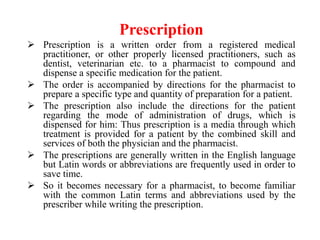 Prescription
 Prescription is a written order from a registered medical
practitioner, or other properly licensed practitioners, such as
dentist, veterinarian etc. to a pharmacist to compound and
dispense a specific medication for the patient.
 The order is accompanied by directions for the pharmacist to
prepare a specific type and quantity of preparation for a patient.
 The prescription also include the directions for the patient
regarding the mode of administration of drugs, which is
dispensed for him: Thus prescription is a media through which
treatment is provided for a patient by the combined skill and
services of both the physician and the pharmacist.
 The prescriptions are generally written in the English language
but Latin words or abbreviations are frequently used in order to
save time.
 So it becomes necessary for a pharmacist, to become familiar
with the common Latin terms and abbreviations used by the
prescriber while writing the prescription.
 