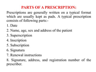 PARTS OF A PRESCRIPTION:
Prescriptions are generally written on a typical format
which are usually kept as pads. A typical prescription
consists of following parts:-
1. Date
2. Name, age, sex and address of the patient
3. Superscription
4. Inscription
5. Subscription
6. Signatura
7. Renewal instructions
8. Signature, address, and registration number of the
prescriber.
 