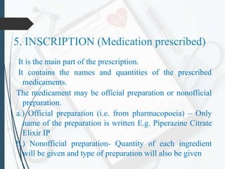 5. INSCRIPTION (Medication prescribed)
It is the main part of the prescription.
It contains the names and quantities of the prescribed
medicaments.
The medicament may be official preparation or nonofficial
preparation.
a.) Official preparation (i.e. from pharmacopoeia) – Only
name of the preparation is written E.g. Piperazine Citrate
Elixir IP
b.) Nonofficial preparation- Quantity of each ingredient
will be given and type of preparation will also be given
 