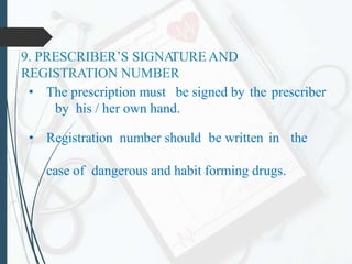 9. PRESCRIBER’S SIGNA
TURE AND
REGISTRATION NUMBER
• The prescription must be signed by the prescriber
by his / her own hand.
• Registration number should be written in the
case of dangerous and habit forming drugs.
 