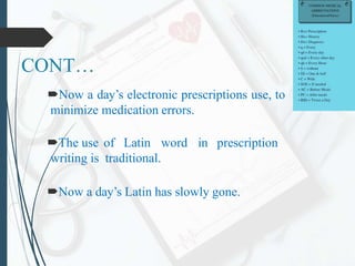 CONT…
Now a day’s electronic prescriptions use, to
minimize medication errors.
The use of Latin word in prescription
writing is traditional.
Now a day’s Latin has slowly gone.
 