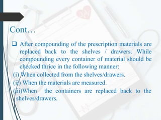 Cont…
 After compounding of the prescription materials are
replaced back to the shelves / drawers. While
compounding every container of material should be
checked thrice in the following manner:
(i) When collected from the shelves/drawers.
(ii) When the materials are measured.
(iii)When the containers are replaced back to the
shelves/drawers.
 