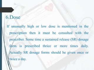 6.Dose
If unusually high or low dose is mentioned in the
prescription then it must be consulted with the
prescriber. Some time a sustained release (SR) dosage
form is prescribed thrice or more times daily.
Actually SR dosage forms should be given once or
twice a day.
 