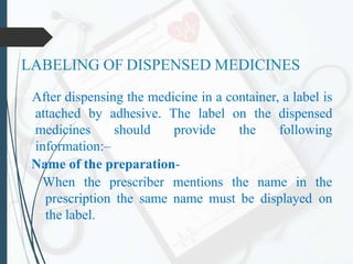 LABELING OF DISPENSED MEDICINES
After dispensing the medicine in a container, a label is
attached by adhesive. The label on the dispensed
medicines should provide the following
information:–
Name of the preparation-
When the prescriber mentions the name in the
prescription the same name must be displayed on
the label.
 