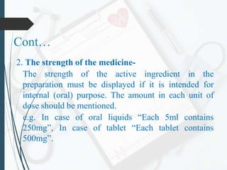 Cont…
2. The strength of the medicine-
The strength of the active ingredient in the
preparation must be displayed if it is intended for
internal (oral) purpose. The amount in each unit of
dose should be mentioned.
e.g. In case of oral liquids “Each 5ml contains
250mg”, In case of tablet “Each tablet contains
500mg”.
 
