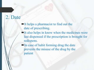 2. Date
It helps a pharmacist to find out the
date of prescribing.
It also helps in know when the medicines were
last dispensed if the prescription is brought for
redispens.
In case of habit forming drug the date
prevents the misuse of the drug by the
patient
 