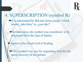 4. SUPERSCRIPTION (symbol ℞)
It is represented by ℞(Latin term)„recipe "which
means „take thou‟ or „you take‟.
In olden days, the symbol was considered to be
originated from the sign of Jupiter.
Jupiter is the Greek God of healing.
This symbol was use for requesting God for the
quick recovery of the patient.
 