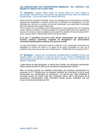 w w w . c d g 1 3 . c o m
LES DEROGATIONS AUX PRESCRIPTIONS MINIMALES DE L’ARTICLE 3 DU
DECRET N° 2000-815 DU 25 AOUT 2000.
1ère
dérogation: Lorsque l'objet même du service public en cause l'exige en
permanence, notamment pour la protection des personnes et des biens, par décret en
Conseil d'Etat - (a) du II de l’article 3 du décret 2000-815)
Dans la fonction publique territoriale, seules les dérogations aux prescriptions minimales
quotidiennes applicables à certains personnels du Ministère de l’Équipement, ont été
étendues aux services ou parties de services transférées aux collectivités territoriales
dans les domaines des routes et des ports.
Pour la garde et la surveillance des infrastructures et des équipements de transports
routier, fluvial et maritime, la durée quotidienne du travail effectif peut ainsi atteindre 12
heures et la durée du repos quotidien continu peut être réduite à 9 heures (décret 2007-
22 du 5 janvier 2007 et décret 2002-259 du 22 février 2002).
A ce jour, il semblerait qu’aucun autre décret transposable aux agents de la
fonction publique territoriale n’apporte de dérogations aux prescriptions
minimales hebdomadaires relatives à la durée du travail.
Le juge administratif a récemment annulé la décision d’une collectivité consacrant une
dérogation au temps de travail à un agent de la police municipale au nom de la
protection des personnes et des biens (CAA Douai n° 16DA01349 du 9 novembre 2017).
2nde
dérogation : Lorsque des circonstances exceptionnelles le justifient et pour une
période limitée, par décision du chef de service qui en informe immédiatement les
représentants du personnel au comité technique compétent - (b) du II de l’article 3 du
décret n° 2000-815).
L’objet même de cette dérogation ne saurait donc justifier une dérogation permanente,
celle-ci devant prendre fin sitôt que la circonstance exceptionnelle a pris fin.
Rien ne semble préciser les modalités d’information des membres représentants du
personnel au CT. Compte tenu du caractère immédiat de l’information et de la seule
transmission aux représentants du personnel, il ne devrait pas s’agir d’attendre la
prochaine réunion du comité mais bien d’adresser celle-ci dès la survenance de la
circonstance exceptionnelle. Cette information devrait pouvoir s’effectuer par tout
moyen, comme par exemple par mail.
 