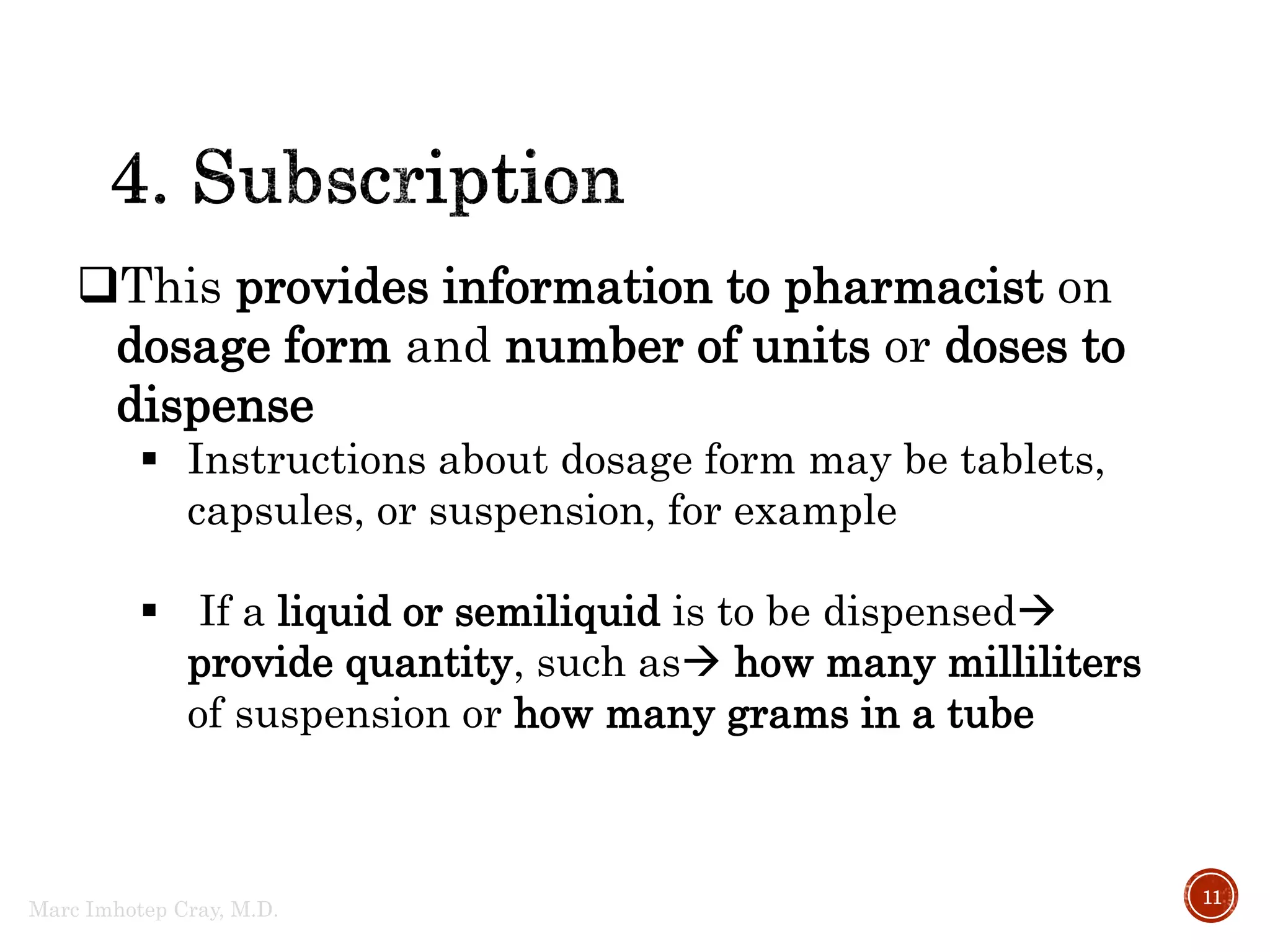 Marc Imhotep Cray, M.D.
11
This provides information to pharmacist on
dosage form and number of units or doses to
dispense
 Instructions about dosage form may be tablets,
capsules, or suspension, for example
 If a liquid or semiliquid is to be dispensed
provide quantity, such as how many milliliters
of suspension or how many grams in a tube
 