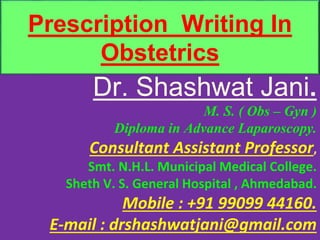 Prescription Writing In
Obstetrics
Dr. Shashwat Jani.
M. S. ( Obs – Gyn )
Diploma in Advance Laparoscopy.
Consultant Assistant Professor,
Smt. N.H.L. Municipal Medical College.
Sheth V. S. General Hospital , Ahmedabad.
Mobile : +91 99099 44160.
E-mail : drshashwatjani@gmail.com
 