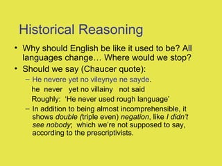 Historical Reasoning
• Why should English be like it used to be? All
languages change… Where would we stop?
• Should we say (Chaucer quote):
– He nevere yet no vileynye ne sayde.
he never yet no villainy not said
Roughly: ‘He never used rough language’
– In addition to being almost incomprehensible, it
shows double (triple even) negation, like I didn’t
see nobody; which we’re not supposed to say,
according to the prescriptivists.
 