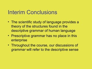 Interim Conclusions
• The scientific study of language provides a
theory of the structures found in the
descriptive grammar of human language
• Prescriptive grammar has no place in this
enterprise
• Throughout the course, our discussions of
grammar will refer to the descriptive sense
 