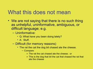 What this does not mean
• We are not saying that there is no such thing
as unhelpful, uninformative, ambiguous, or
difficult language; e.g.
– Uninformative:
• Q: What have you been doing lately?
• A: Stuff.
– Difficult (for memory reasons)
• The rat the cat the dog bit chased ate the cheese.
– Compare:
» The rat the cat chased ate the cheese; or
» This is the dog that bit the cat that chased the rat that
ate the cheese
 