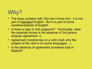 Why?
• The basic problem with She don’t know him: it is not
part of standard English. But it is part of some
varieties/dialects of English
• Is there a logic to this judgment? Technically, what
the example shows is the absence of 3rd person
singular agreement -s
• Agreement morphemes on a verb mark who the
subject of the verb is (in some languages…)
• Is the absence of agreement somehow bad or
illogical?
 