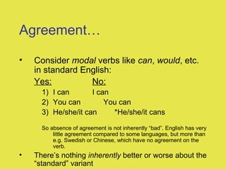 Agreement…
• Consider modal verbs like can, would, etc.
in standard English:
Yes: No:
1) I can I can
2) You can You can
3) He/she/it can *He/she/it cans
So absence of agreement is not inherently “bad”. English has very
little agreement compared to some languages, but more than
e.g. Swedish or Chinese, which have no agreement on the
verb.
• There’s nothing inherently better or worse about the
“standard” variant
 