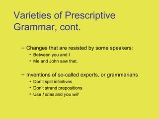 Varieties of Prescriptive
Grammar, cont.
– Changes that are resisted by some speakers:
• Between you and I
• Me and John saw that.
– Inventions of so-called experts, or grammarians
• Don’t split infinitives
• Don’t strand prepositions
• Use I shall and you will
 