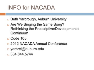 INFO for NACADA
 Beth Yarbrough, Auburn University
 Are We Singing the Same Song?
Rethinking the Prescriptive/Developmental
Continuum
 Code 105
 2012 NACADA Annual Conference
 yarbrel@auburn.edu
 334.844.5744
 