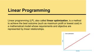 Linear Programming
12
Linear programming (LP), also called linear optimization, is a method
to achieve the best outcome (such as maximum profit or lowest cost) in
a mathematical model whose requirements and objective are
represented by linear relationships.
 