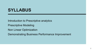 SYLLABUS
Introduction to Prescriptive analytics
Prescriptive Modeling
Non Linear Optimization
Demonstrating Business Performance Improvement
2
 