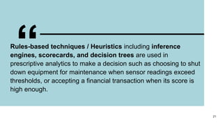 “
Rules-based techniques / Heuristics including inference
engines, scorecards, and decision trees are used in
prescriptive analytics to make a decision such as choosing to shut
down equipment for maintenance when sensor readings exceed
thresholds, or accepting a financial transaction when its score is
high enough.
21
 