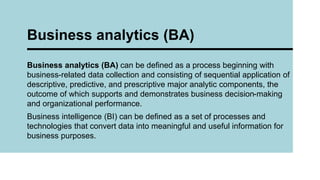 Business analytics (BA) can be defined as a process beginning with
business-related data collection and consisting of sequential application of
descriptive, predictive, and prescriptive major analytic components, the
outcome of which supports and demonstrates business decision-making
and organizational performance.
Business intelligence (BI) can be defined as a set of processes and
technologies that convert data into meaningful and useful information for
business purposes.
Business analytics (BA)
 