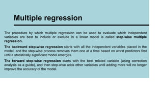 The procedure by which multiple regression can be used to evaluate which independent
variables are best to include or exclude in a linear model is called step-wise multiple
regression.
The backward step-wise regression starts with all the independent variables placed in the
model, and the step-wise process removes them one at a time based on worst predictors first
until a statistically significant model emerges.
The forward step-wise regression starts with the best related variable (using correction
analysis as a guide), and then step-wise adds other variables until adding more will no longer
improve the accuracy of the model.
Multiple regression
 