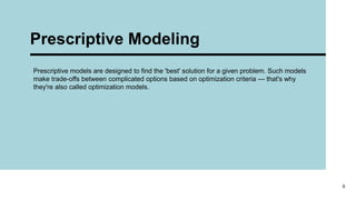 Prescriptive Modeling
9
Prescriptive models are designed to find the 'best' solution for a given problem. Such models
make trade-offs between complicated options based on optimization criteria — that's why
they're also called optimization models.
 