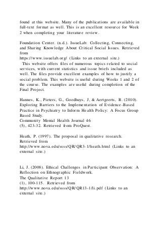 found at this website. Many of the publications are available in
full-text format as well. This is an excellent resource for Week
2 when completing your literature review.
Foundation Center. (n.d.). IssueLab: Collecting, Connecting,
and Sharing Knowledge About Critical Social Issues. Retrieved
from
https://www.issuelab.org/ (Links to an external site.)
This website offers files of numerous topics related to social
services, with current statistics and issue briefs included as
well. The files provide excellent examples of how to justify a
social problem. This website is useful during Weeks 1 and 2 of
the course. The examples are useful during completion of the
Final Project.
Hannes, K., Pieters, G., Goedhuys, J, & Aertgeerts, B. (2010).
Exploring Barriers to the Implementation of Evidence-Based
Practice in Psychiatry to Inform Health Policy: A Focus Group
Based Study.
Community Mental Health Journal 46
(5), 423-32. Retrieved from ProQuest.
Heath, P. (1997). The proposal in qualitative research.
Retrieved from
http://www.nova.edu/ssss/QR/QR3-1/heath.html (Links to an
external site.)
Li, J. (2008). Ethical Challenges in Participant Observation: A
Reflection on Ethnographic Fieldwork.
The Qualitative Report 13
(1), 100-115. Retrieved from
http://www.nova.edu/ssss/QR/QR13-1/li.pdf (Links to an
external site.)
 