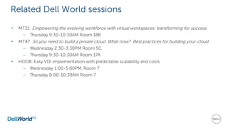Related Dell World sessions
• MT21: Empowering the evolving workforce with virtual workspaces: transforming for success
– Thursday 9:30-10:30AM Room 18B
• MT47: So you need to build a private cloud. What now? Best practices for building your cloud
– Wednesday 2:30-3:30PM Room 5C
– Thursday 9:30-10:30AM Room 17A
• HOD8: Easy VDI implementation with predictable scalability and costs
– Wednesday 1:00-5:00PM, Room 7
– Thursday 8:00-10:30AM Room 7
 