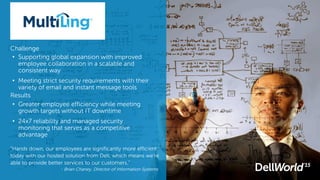 Challenge
• Supporting global expansion with improved
employee collaboration in a scalable and
consistent way
• Meeting strict security requirements with their
variety of email and instant message tools
Results
• Greater employee efficiency while meeting
growth targets without IT downtime
• 24x7 reliability and managed security
monitoring that serves as a competitive
advantage
“Hands down, our employees are significantly more efficient
today with our hosted solution from Dell, which means we’re
able to provide better services to our customers.”
- Brian Chaney, Director of Information Systems
 