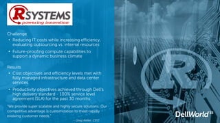 Results
• Cost objectives and efficiency levels met with
fully managed infrastructure and data center
services
• Productivity objectives achieved through Dell’s
high delivery standard - 100% service level
agreement (SLA) for the past 30 months
“We provide super scalable and highly secure solutions. Our
competitive advantage is customization to meet rapidly
evolving customer needs.”
- Greg Keller, CEO
Challenge
• Reducing IT costs while increasing efficiency,
evaluating outsourcing vs. internal resources
• Future-proofing compute capabilities to
support a dynamic business climate
 
