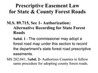 Prescriptive Easement Law for State & County Forest Roads M.S. 89.715, Sec 1- Authorization :  Alternative Recording for State Forest Roads Subd. 1  -  The commissioner may adopt a forest road map under this section to record the department's state forest road prescriptive easements. MS 282.041, S ubd. 2-  Authorizes Counties to follow same procedure for adopting county forest roads.  