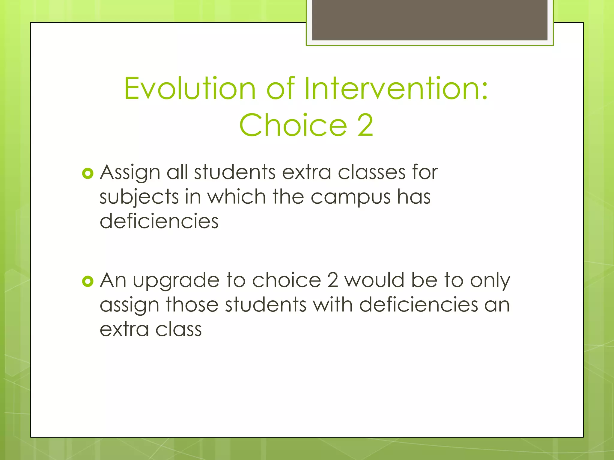 Evolution of Intervention:
            Choice 2
 Assignall students extra classes for
 subjects in which the campus has
 deficiencies

 An upgrade to choice 2 would be to only
 assign those students with deficiencies an
 extra class
 