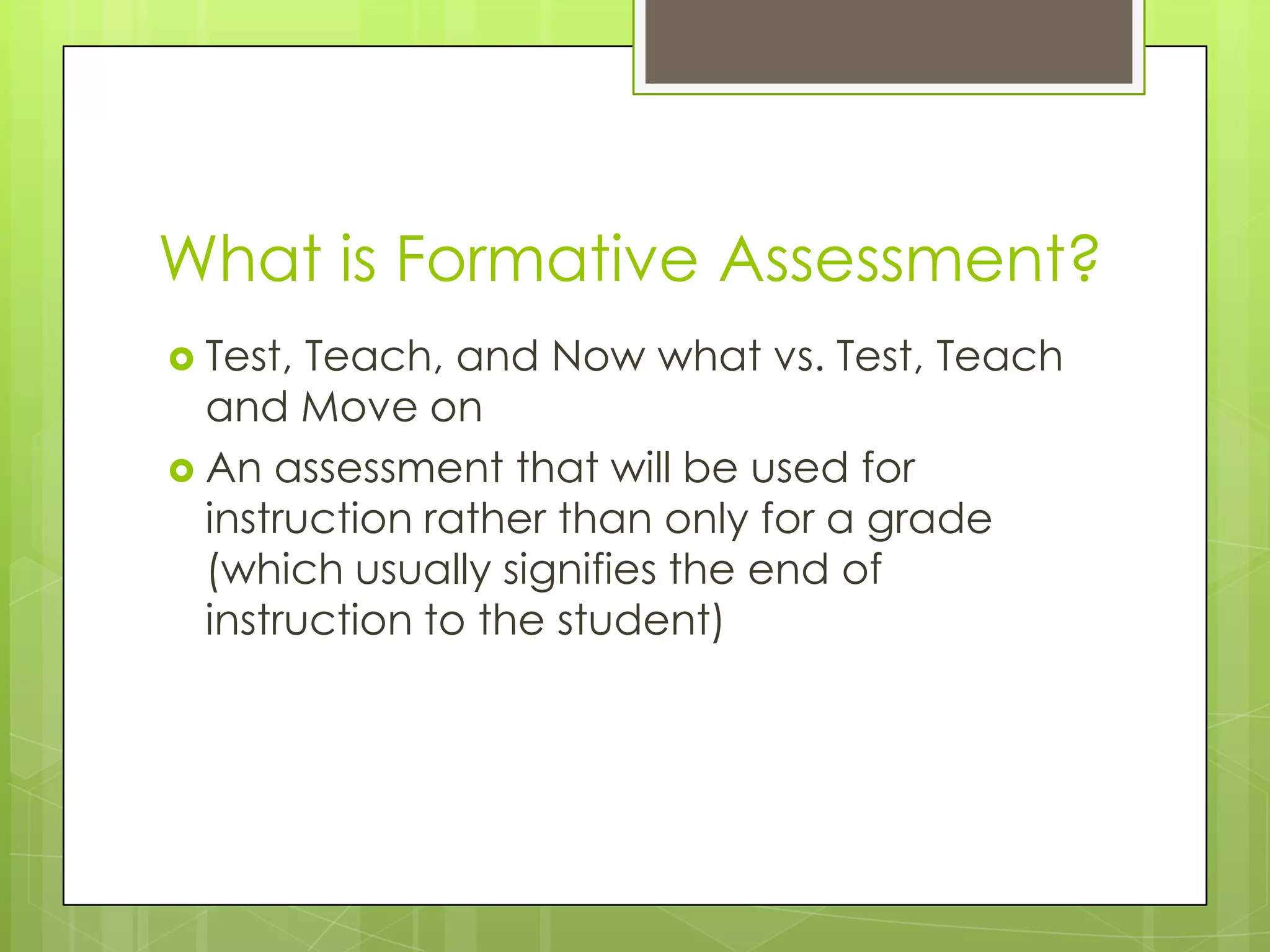 What is Formative Assessment?
 Test, Teach, and Now what vs. Test, Teach
  and Move on
 An assessment that will be used for
  instruction rather than only for a grade
  (which usually signifies the end of
  instruction to the student)
 