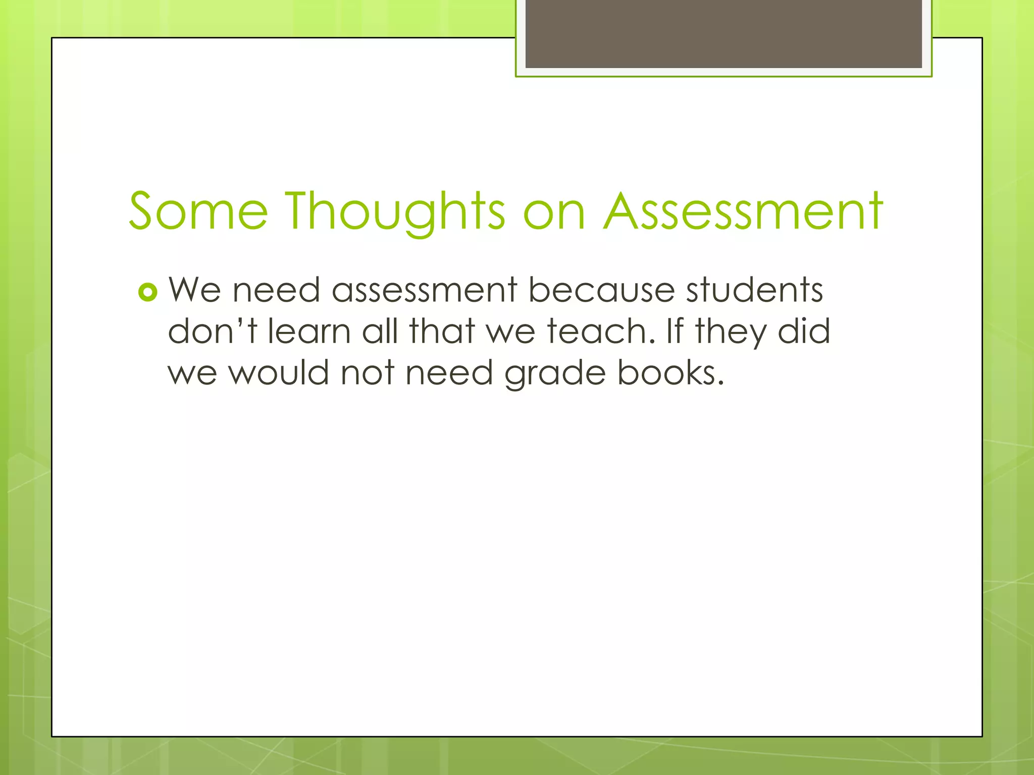 Some Thoughts on Assessment
 Weneed assessment because students
 don’t learn all that we teach. If they did
 we would not need grade books.
 