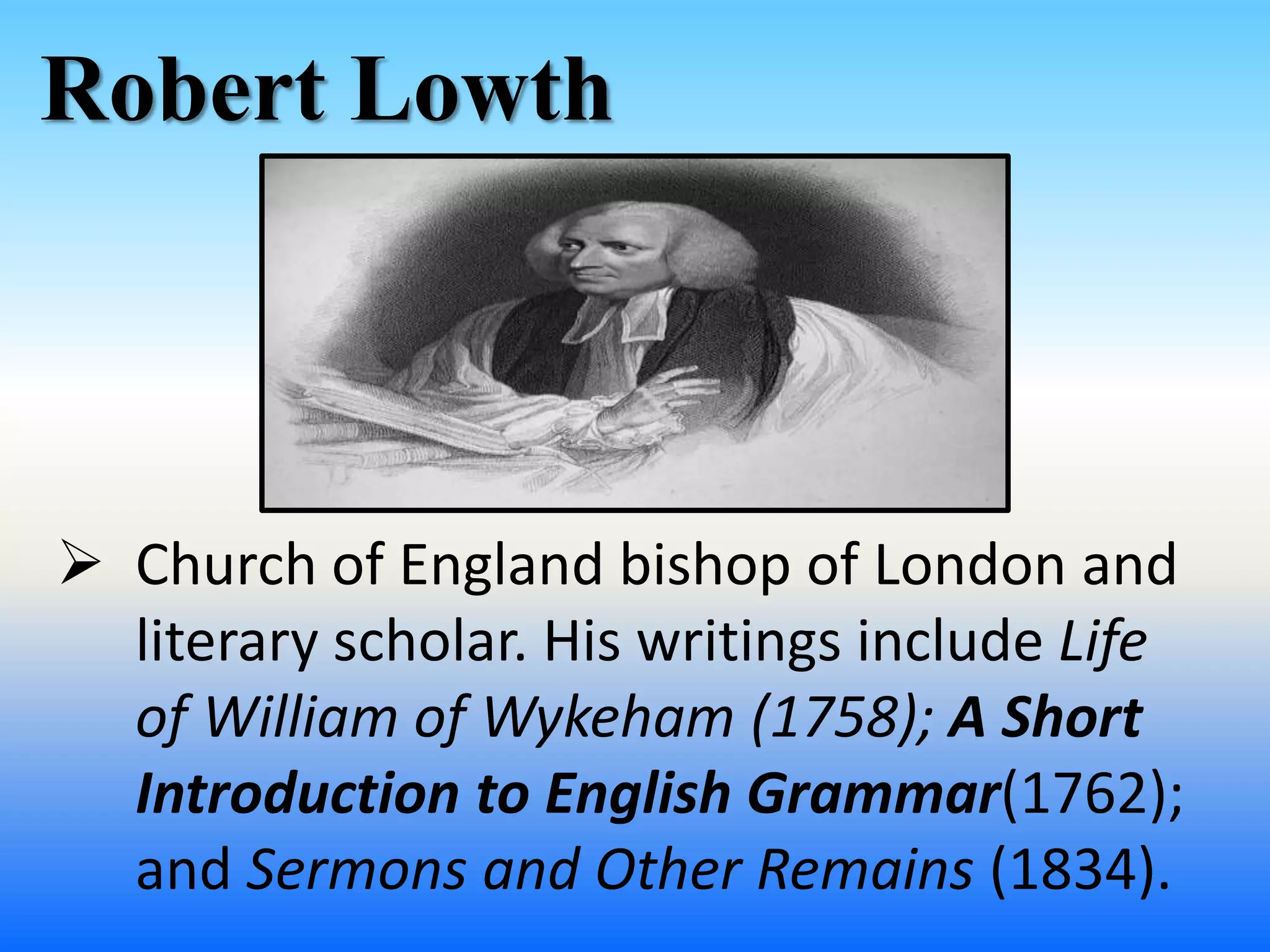 Robert Lowth
 Church of England bishop of London and
literary scholar. His writings include Life
of William of Wykeham (1758); A Short
Introduction to English Grammar(1762);
and Sermons and Other Remains (1834).
 