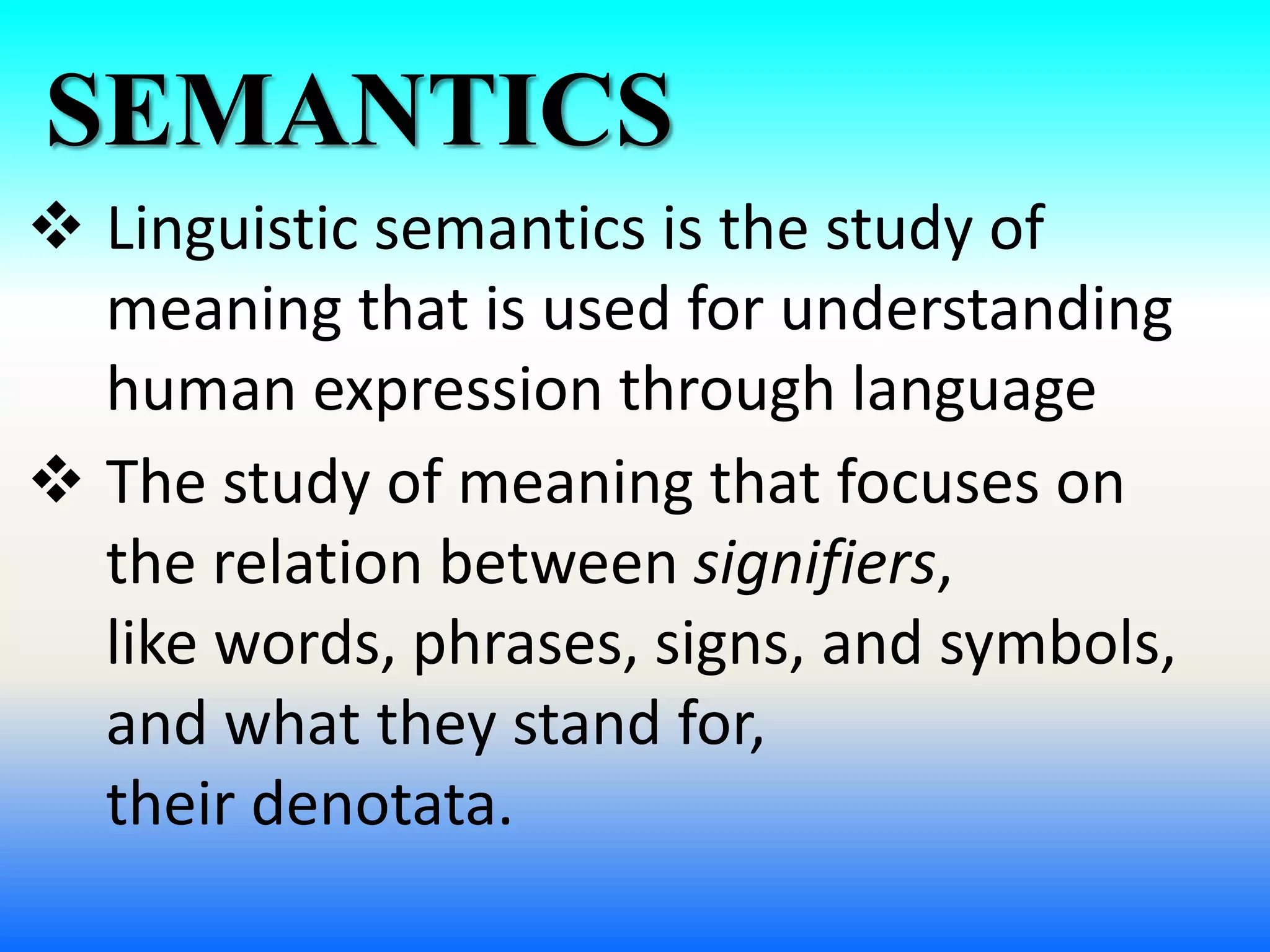 SEMANTICS
 Linguistic semantics is the study of
meaning that is used for understanding
human expression through language
 The study of meaning that focuses on
the relation between signifiers,
like words, phrases, signs, and symbols,
and what they stand for,
their denotata.
 